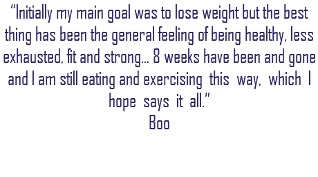 “Initially my main goal was to lose weight but the best thing has been the general feeling of being healthy, less exhausted, fit and strong... 8 weeks have been and gone and I am still eating and exercising this way, which I hope says it all.” Boo 