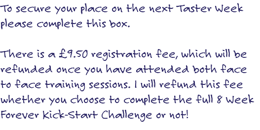 To secure your place on the next Taster Week please complete this box. There is a £9.50 registration fee, which will be refunded once you have attended both face to face training sessions. I will refund this fee whether you choose to complete the full 8 Week Forever Kick-Start Challenge or not! 